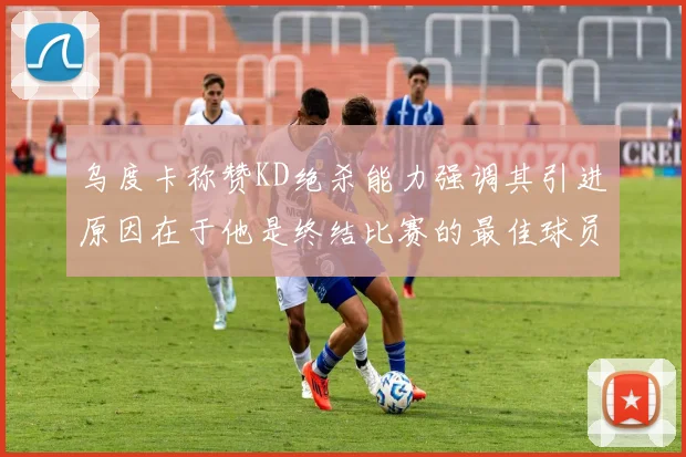 乌度卡称赞KD绝杀能力强调其引进原因在于他是终结比赛的最佳球员