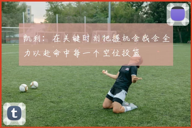 凯利：在关键时刻把握机会我会全力以赴命中每一个空位投篮