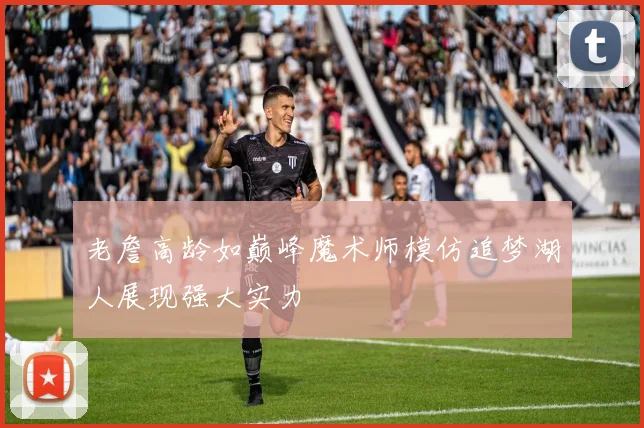 老詹高龄如巅峰魔术师模仿追梦湖人展现强大实力