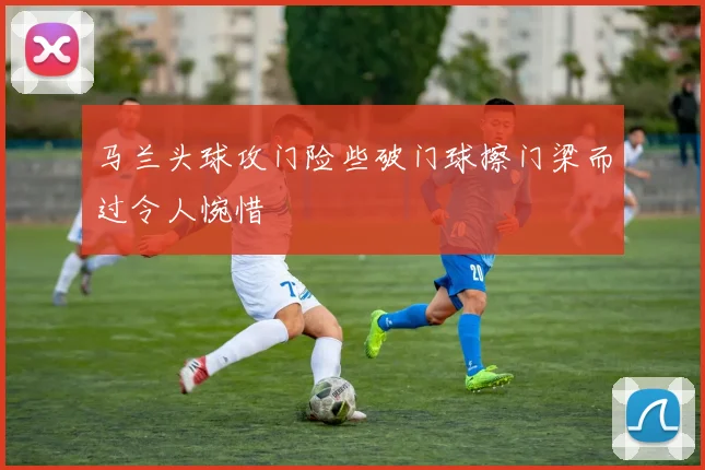马兰头球攻门险些破门球擦门梁而过令人惋惜