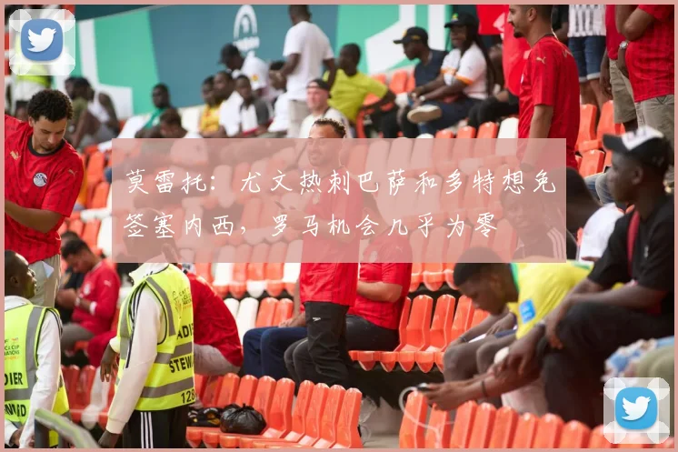 莫雷托：尤文热刺巴萨和多特想免签塞内西，罗马机会几乎为零