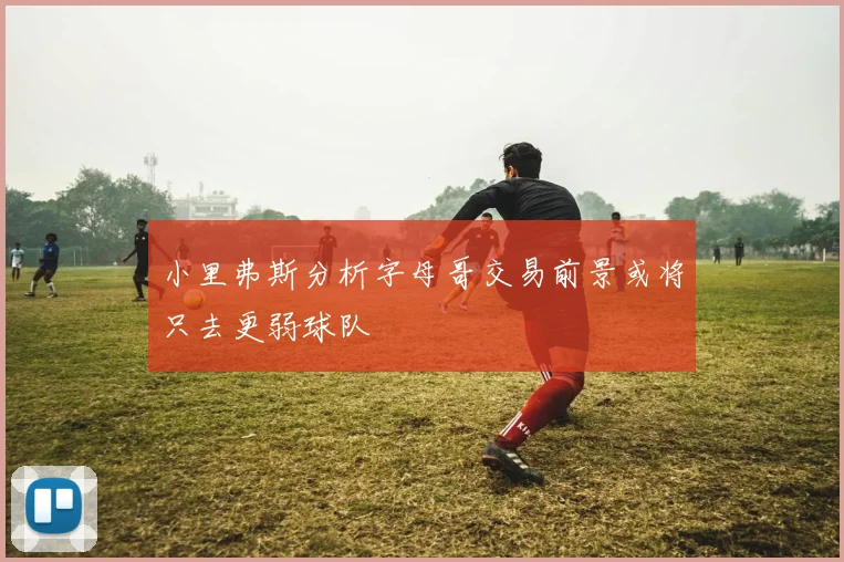 小里弗斯分析字母哥交易前景或将只去更弱球队
