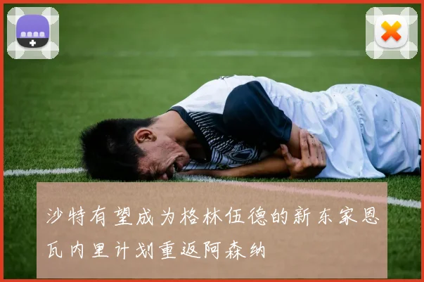 沙特有望成为格林伍德的新东家恩瓦内里计划重返阿森纳
