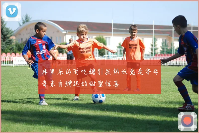 库里采访时吃糖引发热议竟是字母哥亲自赠送的甜蜜惊喜