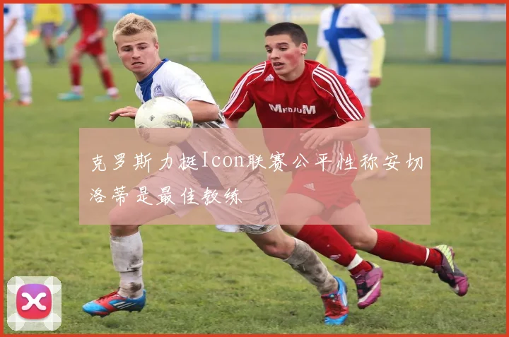 克罗斯力挺Icon联赛公平性称安切洛蒂是最佳教练