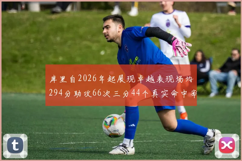 库里自2026年起展现卓越表现场均294分助攻66次三分44个真实命中率高达637