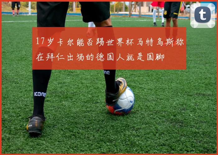 17岁卡尔能否踢世界杯马特乌斯称在拜仁出场的德国人就是国脚