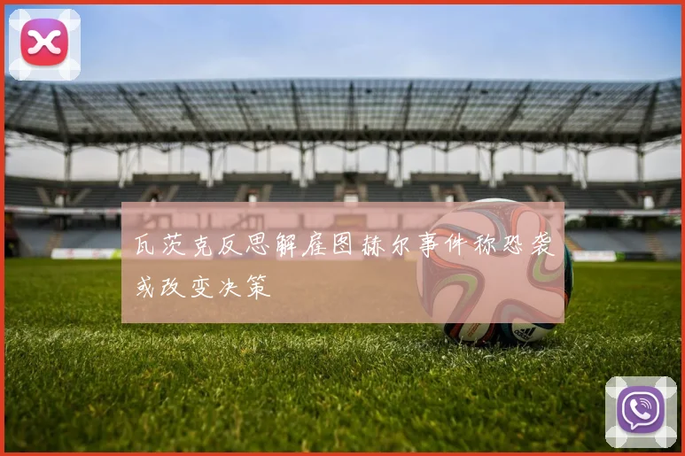 瓦茨克反思解雇图赫尔事件称恐袭或改变决策