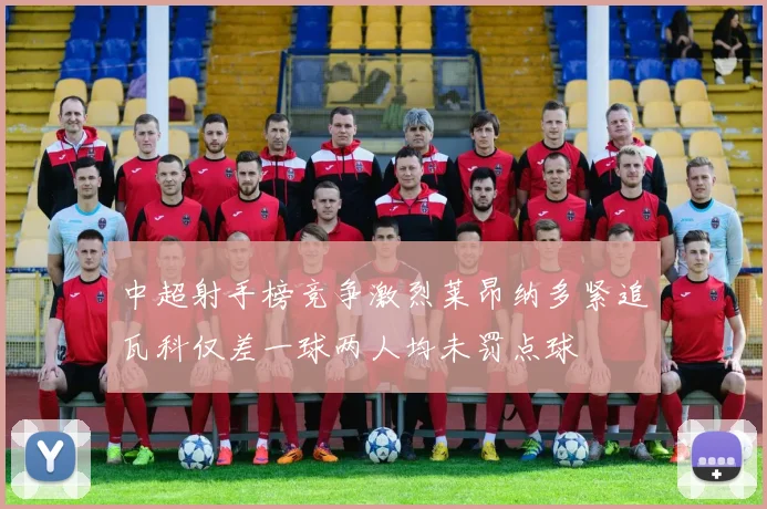 中超射手榜竞争激烈莱昂纳多紧追瓦科仅差一球两人均未罚点球
