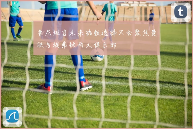 鲁尼坦言未来执教选择只会聚焦曼联与埃弗顿两大俱乐部