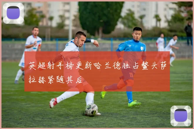 英超射手榜更新哈兰德独占鳌头萨拉赫紧随其后