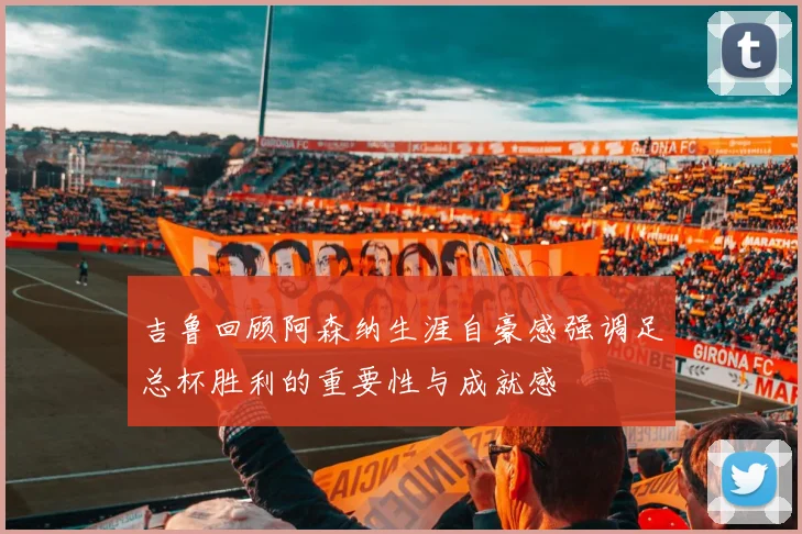 吉鲁回顾阿森纳生涯自豪感强调足总杯胜利的重要性与成就感