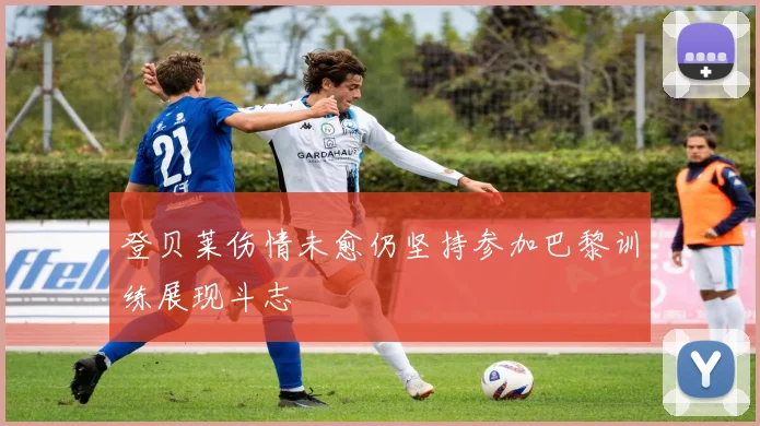 登贝莱伤情未愈仍坚持参加巴黎训练展现斗志