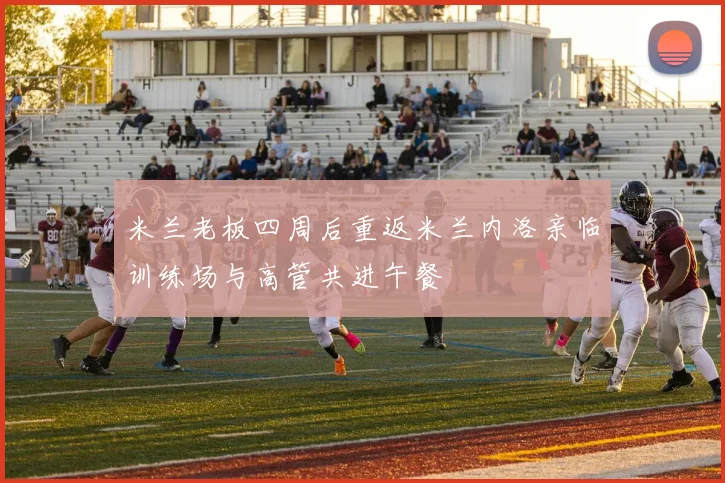 米兰老板四周后重返米兰内洛亲临训练场与高管共进午餐
