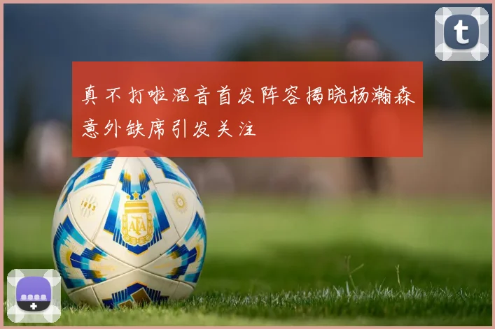 真不打啦混音首发阵容揭晓杨瀚森意外缺席引发关注