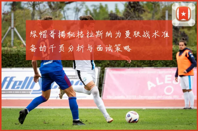 绿帽哥揭秘格拉斯纳为曼联战术准备的千页分析与面试策略