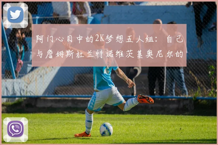 阿门心目中的2K梦想五人组：自己与詹姆斯杜兰特诺维茨基奥尼尔的传奇组合