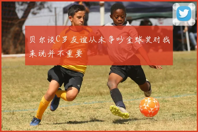 贝尔谈C罗友谊从未争吵金球奖对我来说并不重要
