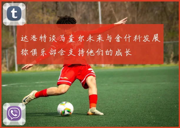 达洛特谈马奎尔未来与舍什科发展称俱乐部会支持他们的成长